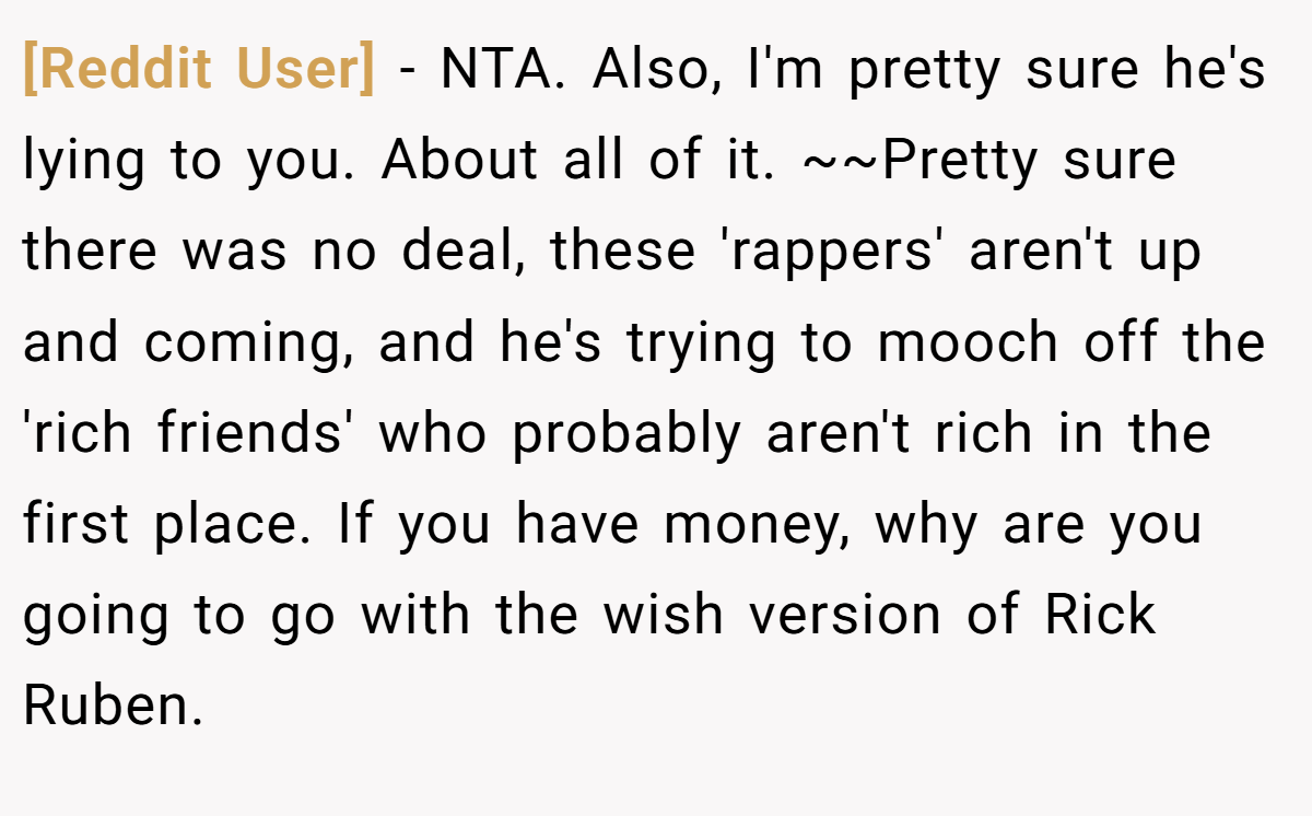 [Reddit User] − NTA. Also, I'm pretty sure he's lying to you. About all of it. ~~Pretty sure there was no deal, these 'rappers' aren't up and coming, and he's trying to mooch off the 'rich friends' who probably aren't rich in the first place. If you have money, why are you going to go with the wish version of Rick Ruben.