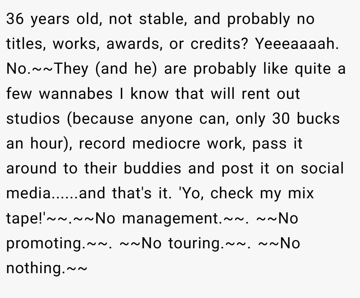 36 years old, not stable, and probably no titles, works, awards, or credits? Yeeeaaaah. No.~~They (and he) are probably like quite a few wannabes I know that will rent out studios (because anyone can, only 30 bucks an hour), record mediocre work, pass it around to their buddies and post it on social media......and that's it. 'Yo, check my mix tape!'~~.~~No management.~~. ~~No promoting.~~. ~~No touring.~~. ~~No nothing.~~