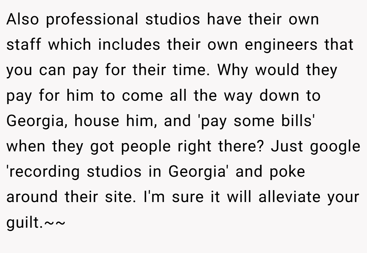 Also professional studios have their own staff which includes their own engineers that you can pay for their time. Why would they pay for him to come all the way down to Georgia, house him, and 'pay some bills' when they got people right there? Just google 'recording studios in Georgia' and poke around their site. I'm sure it will alleviate your guilt.~~