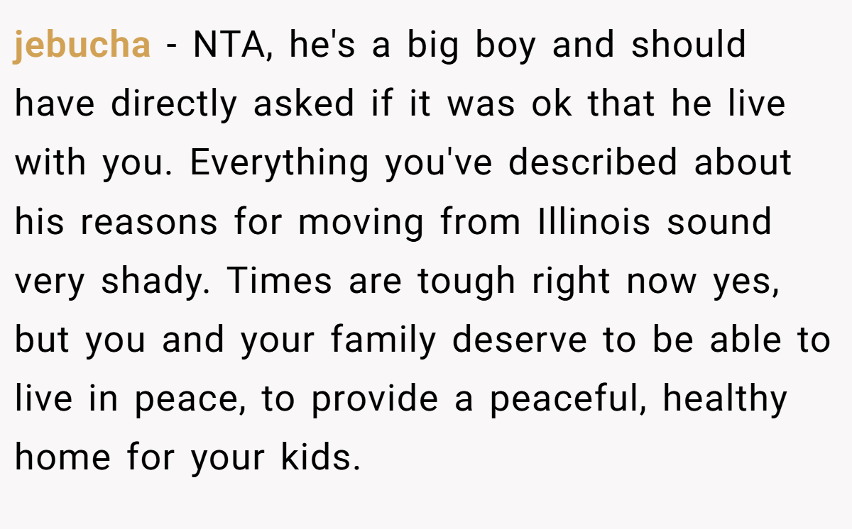 jebucha − NTA, he's a big boy and should have directly asked if it was ok that he live with you. Everything you've described about his reasons for moving from Illinois sound very shady. Times are tough right now yes, but you and your family deserve to be able to live in peace, to provide a peaceful, healthy home for your kids.