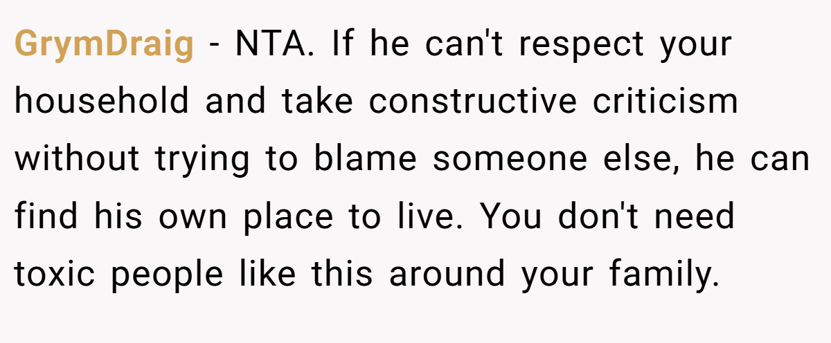 GrymDraig − NTA. If he can't respect your household and take constructive criticism without trying to blame someone else, he can find his own place to live. You don't need toxic people like this around your family.