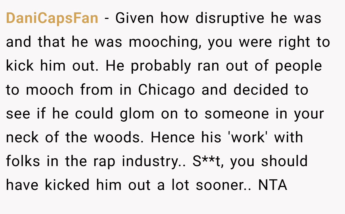 DaniCapsFan − Given how disruptive he was and that he was mooching, you were right to kick him out. He probably ran out of people to mooch from in Chicago and decided to see if he could glom on to someone in your neck of the woods. Hence his 'work' with folks in the rap industry.. S**t, you should have kicked him out a lot sooner.. NTA