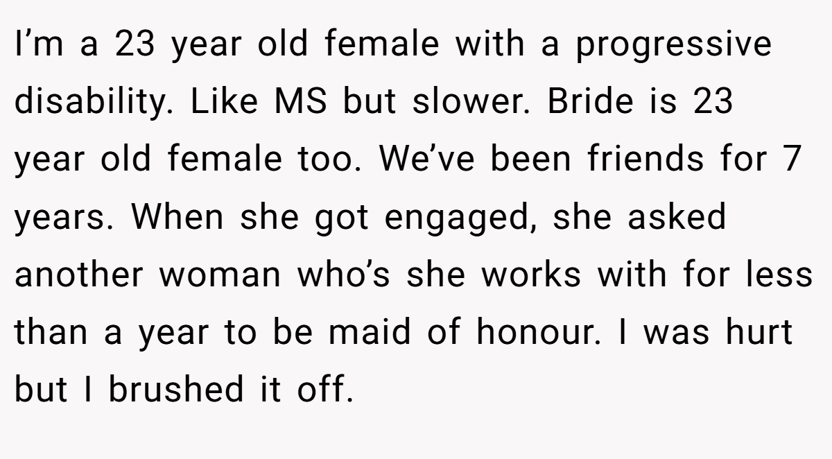 I’m a 23 year old female with a progressive disability. Like MS but slower. Bride is 23 year old female too. We’ve been friends for 7 years. When she got engaged, she asked another woman who’s she works with for less than a year to be maid of honour. I was hurt but I brushed it off.