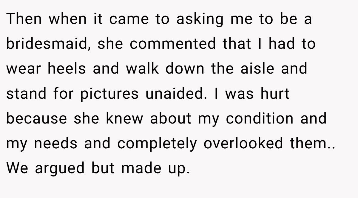 Then when it came to asking me to be a bridesmaid, she commented that I had to wear heels and walk down the aisle and stand for pictures unaided. I was hurt because she knew about my condition and my needs and completely overlooked them.. We argued but made up.