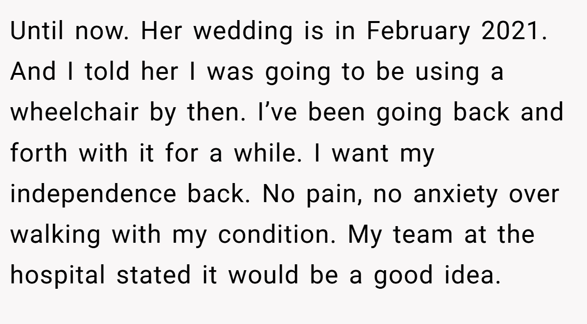 Until now. Her wedding is in February 2021. And I told her I was going to be using a wheelchair by then. I’ve been going back and forth with it for a while. I want my independence back. No pain, no anxiety over walking with my condition. My team at the hospital stated it would be a good idea.