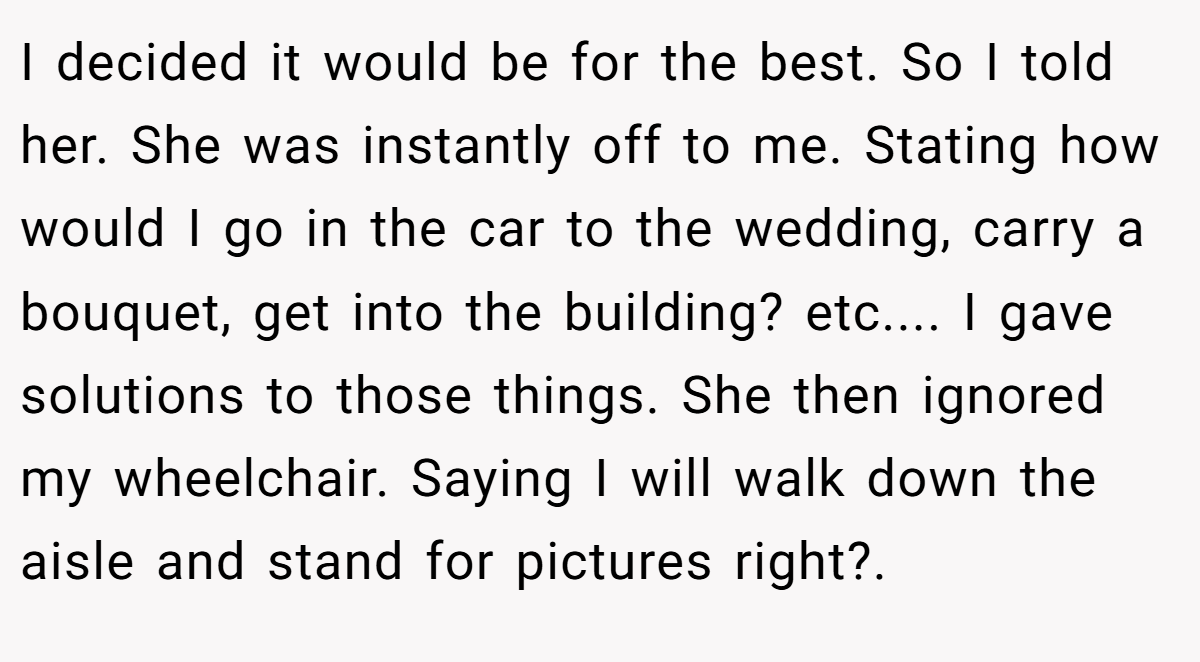 I decided it would be for the best. So I told her. She was instantly off to me. Stating how would I go in the car to the wedding, carry a bouquet, get into the building? etc.... I gave solutions to those things. She then ignored my wheelchair. Saying I will walk down the aisle and stand for pictures right?.
