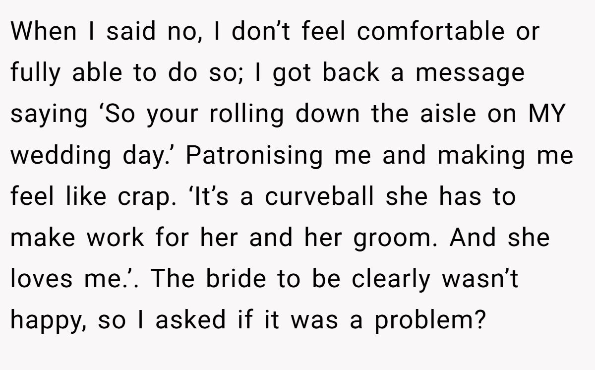 When I said no, I don’t feel comfortable or fully able to do so; I got back a message saying ‘So your rolling down the aisle on MY wedding day.’ Patronising me and making me feel like crap. ‘It’s a curveball she has to make work for her and her groom. And she loves me.’. The bride to be clearly wasn’t happy, so I asked if it was a problem?