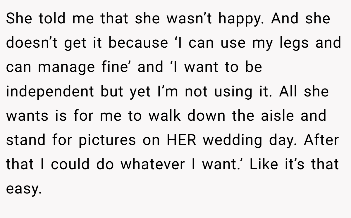 She told me that she wasn’t happy. And she doesn’t get it because ‘I can use my legs and can manage fine’ and ‘I want to be independent but yet I’m not using it. All she wants is for me to walk down the aisle and stand for pictures on HER wedding day. After that I could do whatever I want.’ Like it’s that easy.