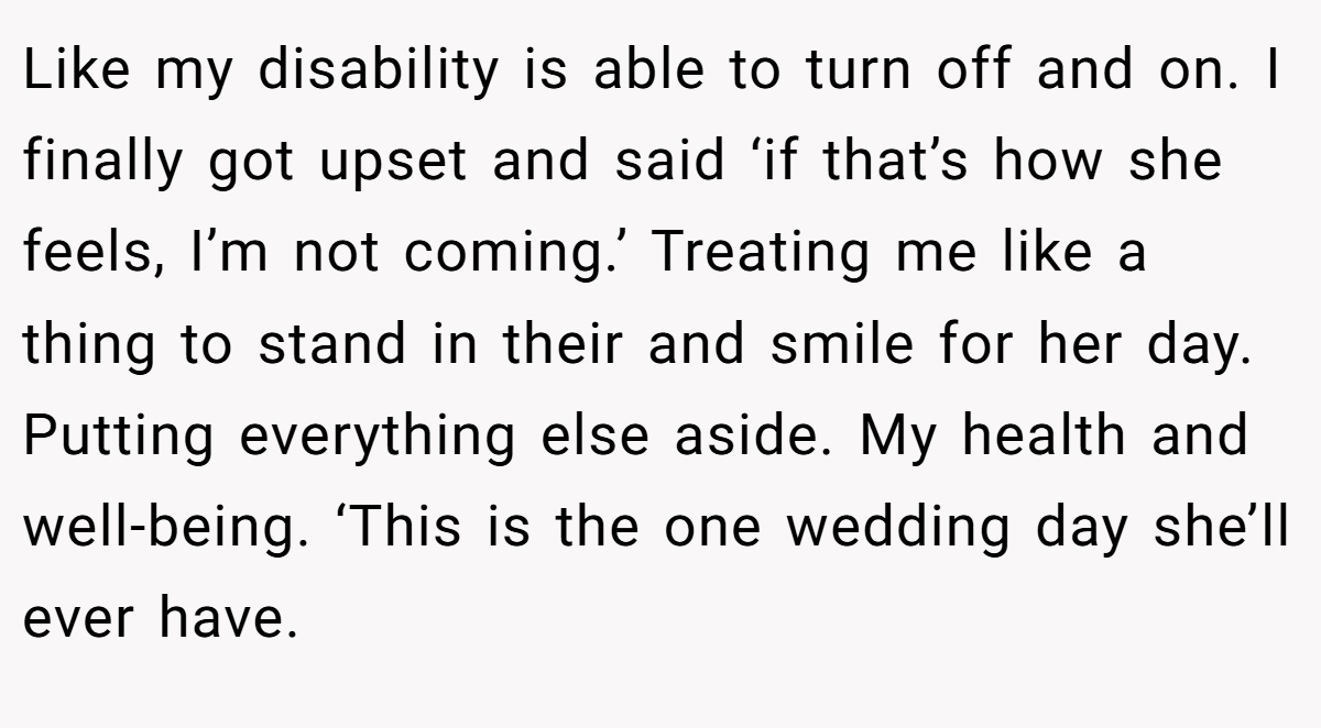 Like my disability is able to turn off and on. I finally got upset and said ‘if that’s how she feels, I’m not coming.’ Treating me like a thing to stand in their and smile for her day. Putting everything else aside. My health and well-being. ‘This is the one wedding day she’ll ever have.