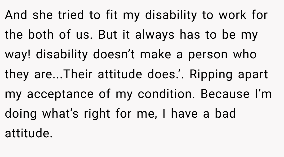 And she tried to fit my disability to work for the both of us. But it always has to be my way! disability doesn’t make a person who they are...Their attitude does.’. Ripping apart my acceptance of my condition. Because I’m doing what’s right for me, I have a bad attitude.