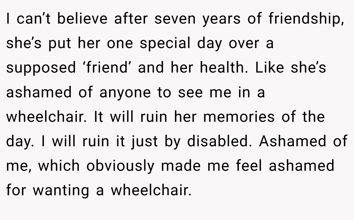 I can’t believe after seven years of friendship, she’s put her one special day over a supposed ‘friend’ and her health. Like she’s ashamed of anyone to see me in a wheelchair. It will ruin her memories of the day. I will ruin it just by disabled. Ashamed of me, which obviously made me feel ashamed for wanting a wheelchair.