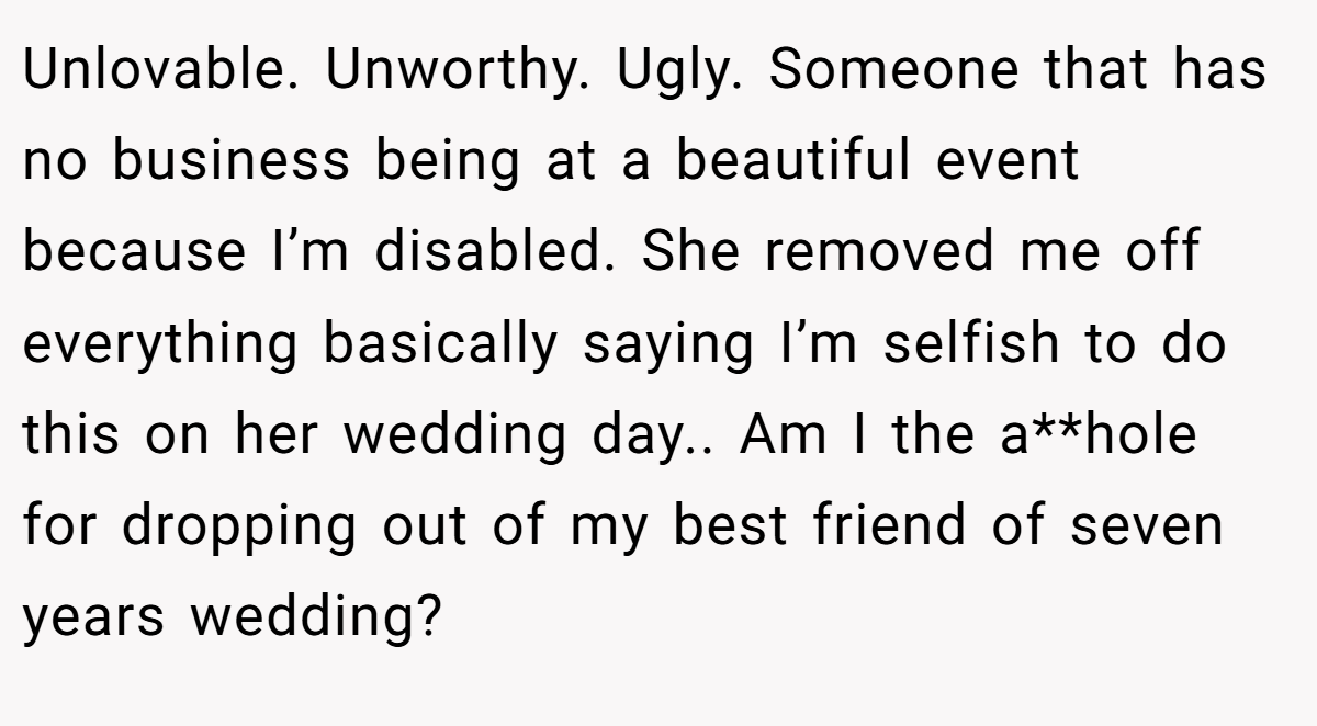 Unlovable. Unworthy. Ugly. Someone that has no business being at a beautiful event because I’m disabled. She removed me off everything basically saying I’m selfish to do this on her wedding day.. Am I the a**hole for dropping out of my best friend of seven years wedding?