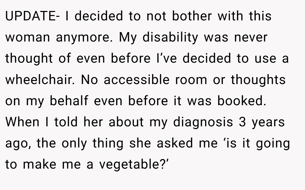 UPDATE- I decided to not bother with this woman anymore. My disability was never thought of even before I’ve decided to use a wheelchair. No accessible room or thoughts on my behalf even before it was booked. When I told her about my diagnosis 3 years ago, the only thing she asked me ‘is it going to make me a vegetable?’
