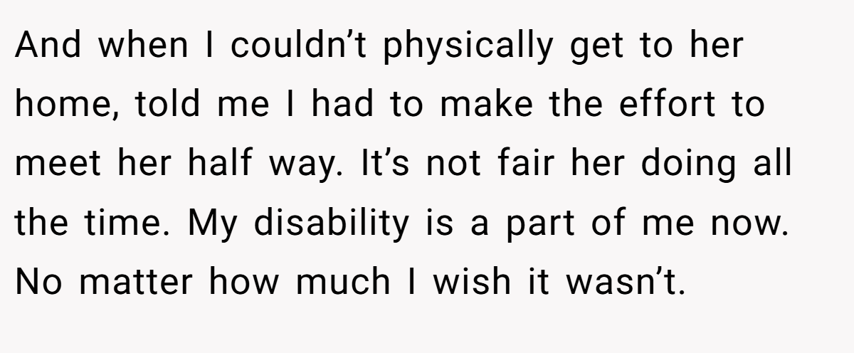 And when I couldn’t physically get to her home, told me I had to make the effort to meet her half way. It’s not fair her doing all the time. My disability is a part of me now. No matter how much I wish it wasn’t.