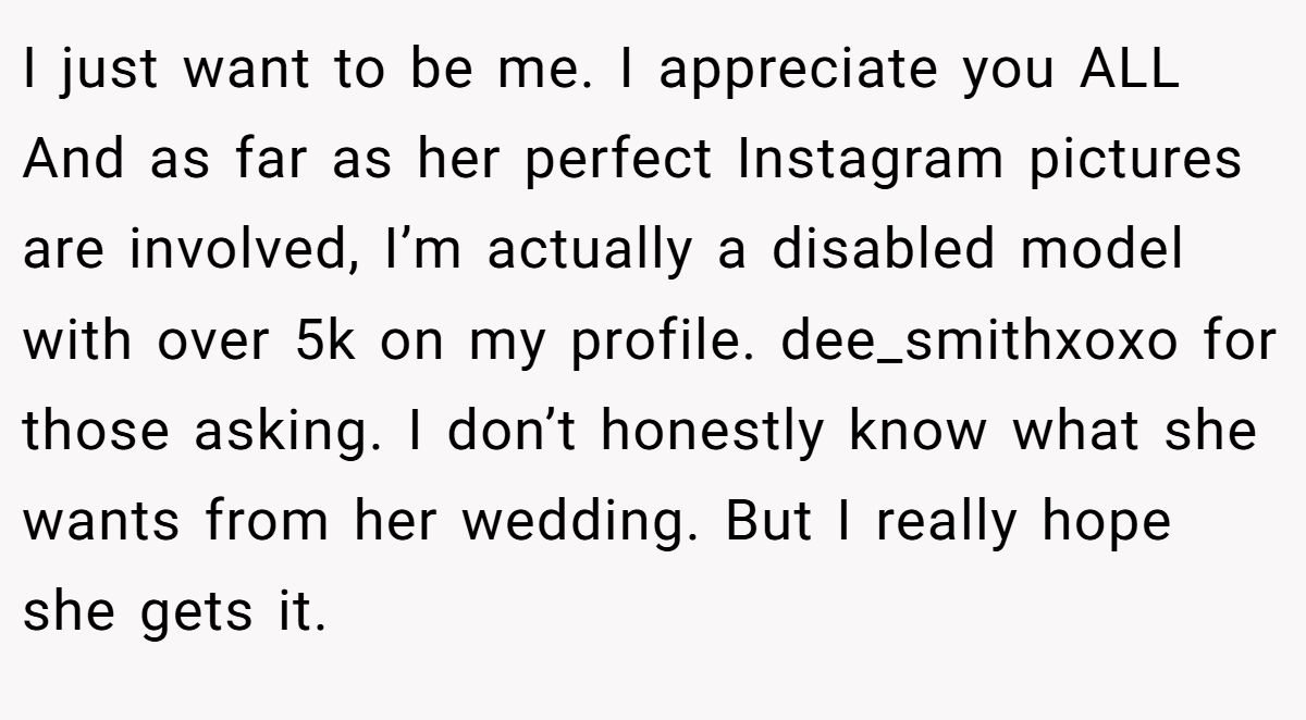 I just want to be me. I appreciate you ALL And as far as her perfect Instagram pictures are involved, I’m actually a disabled model with over 5k on my profile. dee_smithxoxo for those asking. I don’t honestly know what she wants from her wedding. But I really hope she gets it.