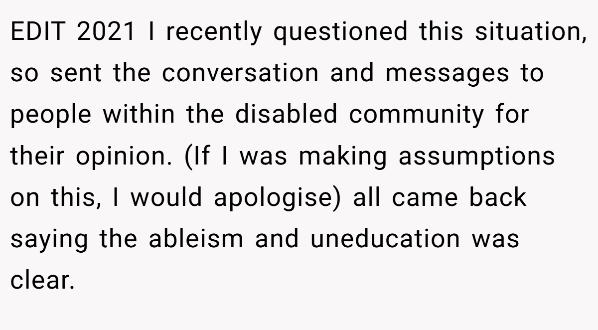 EDIT 2021 I recently questioned this situation, so sent the conversation and messages to people within the disabled community for their opinion. (If I was making assumptions on this, I would apologise) all came back saying the ableism and uneducation was clear.