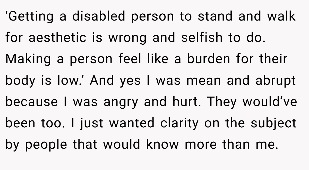 ‘Getting a disabled person to stand and walk for aesthetic is wrong and selfish to do. Making a person feel like a burden for their body is low.’ And yes I was mean and abrupt because I was angry and hurt. They would’ve been too. I just wanted clarity on the subject by people that would know more than me.