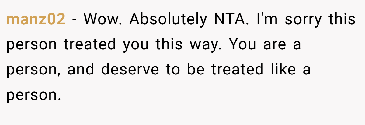 manz02 − Wow. Absolutely NTA. I'm sorry this person treated you this way. You are a person, and deserve to be treated like a person.