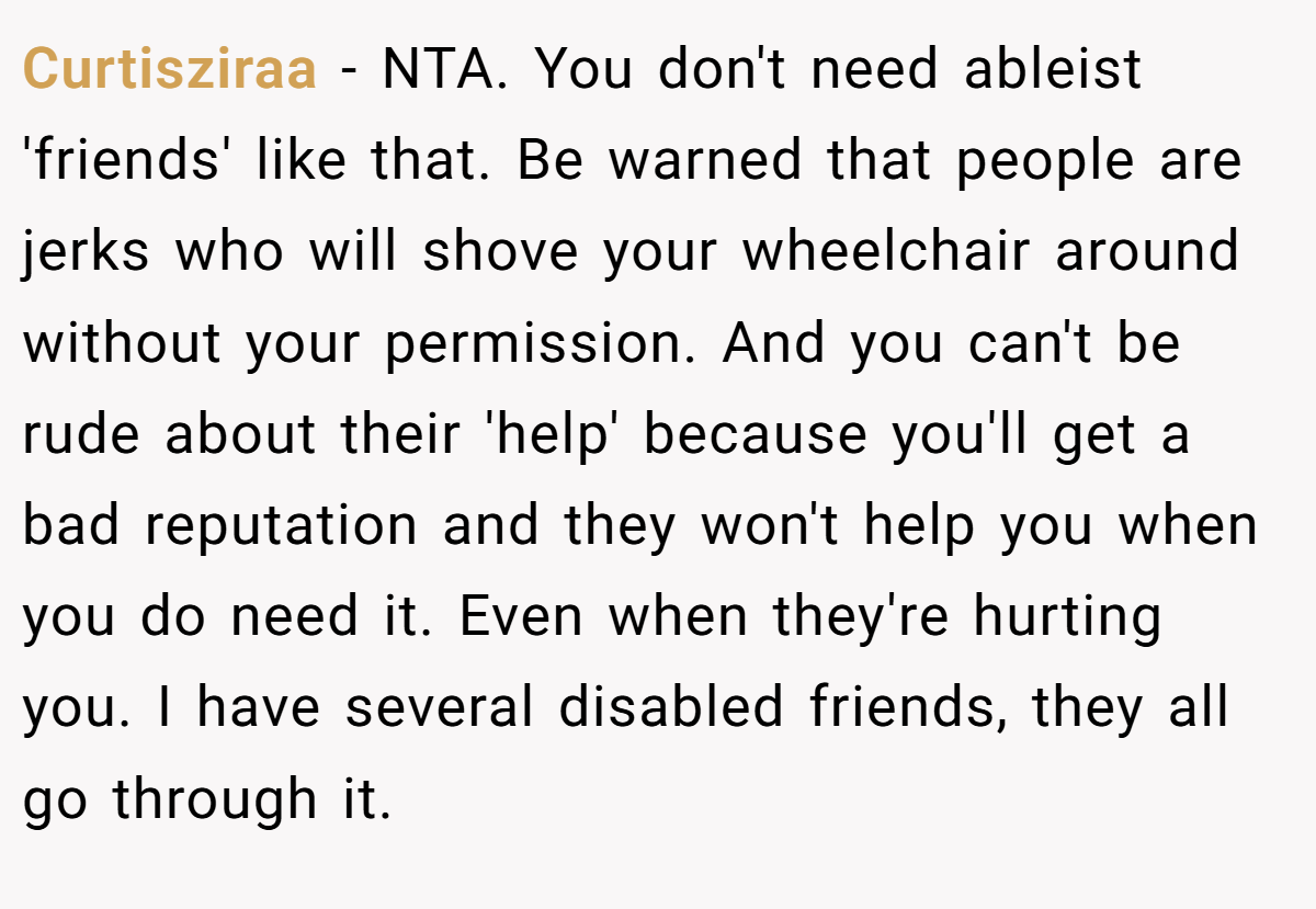 Curtisziraa − NTA. You don't need ableist 'friends' like that. Be warned that people are jerks who will shove your wheelchair around without your permission. And you can't be rude about their 'help' because you'll get a bad reputation and they won't help you when you do need it. Even when they're hurting you. I have several disabled friends, they all go through it.