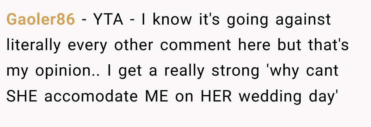 Gaoler86 − YTA - I know it's going against literally every other comment here but that's my opinion.. I get a really strong 'why cant SHE accomodate ME on HER wedding day'