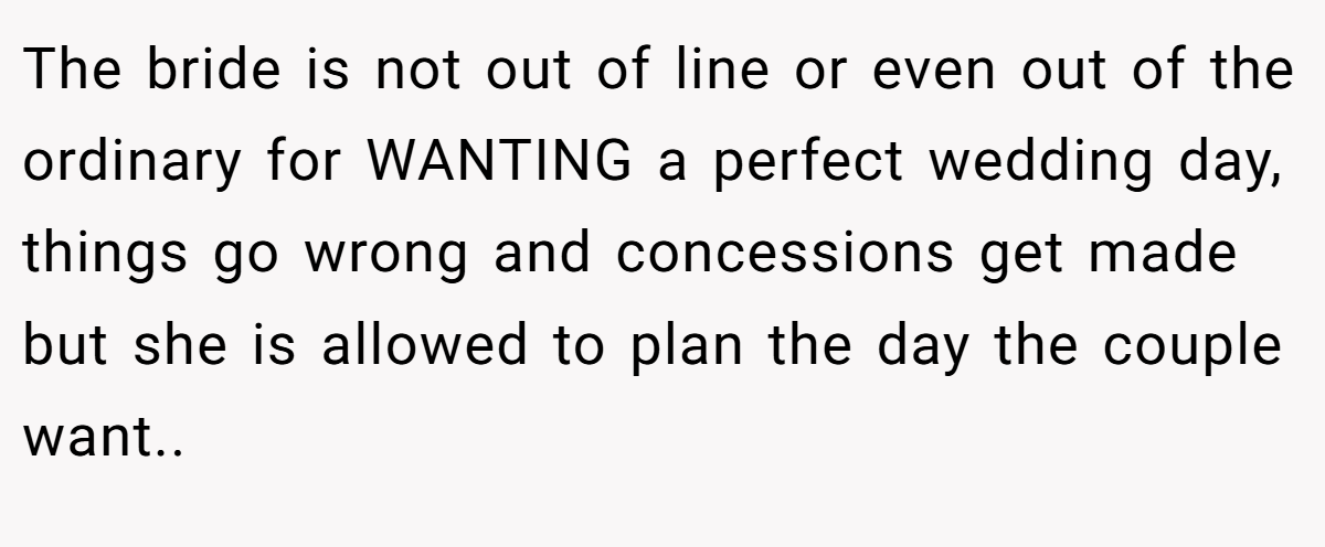 The bride is not out of line or even out of the ordinary for WANTING a perfect wedding day, things go wrong and concessions get made but she is allowed to plan the day the couple want..