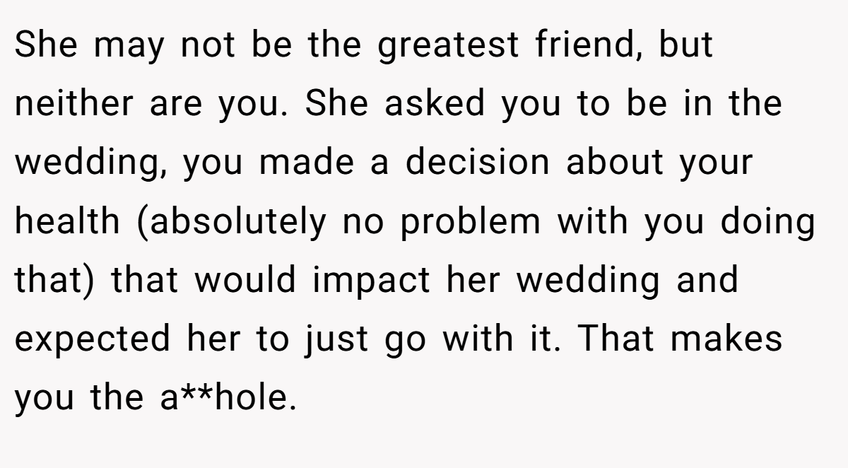 She may not be the greatest friend, but neither are you. She asked you to be in the wedding, you made a decision about your health (absolutely no problem with you doing that) that would impact her wedding and expected her to just go with it. That makes you the a**hole.