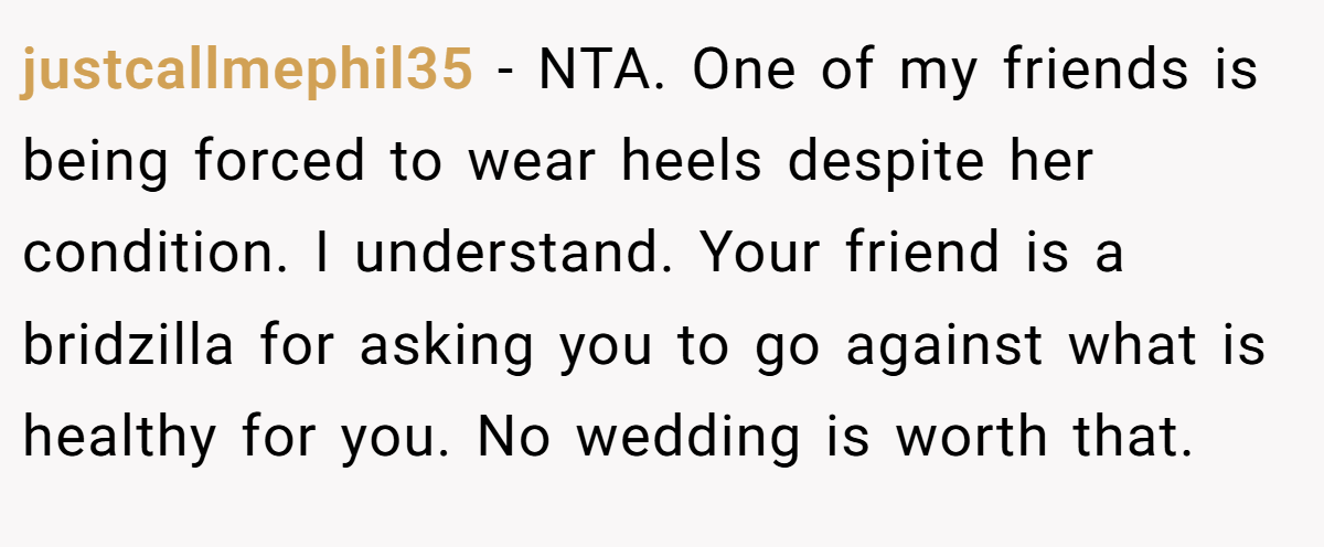 justcallmephil35 − NTA. One of my friends is being forced to wear heels despite her condition. I understand. Your friend is a bridzilla for asking you to go against what is healthy for you. No wedding is worth that.