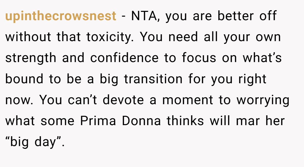 upinthecrowsnest − NTA, you are better off without that toxicity. You need all your own strength and confidence to focus on what’s bound to be a big transition for you right now. You can’t devote a moment to worrying what some Prima Donna thinks will mar her “big day”.