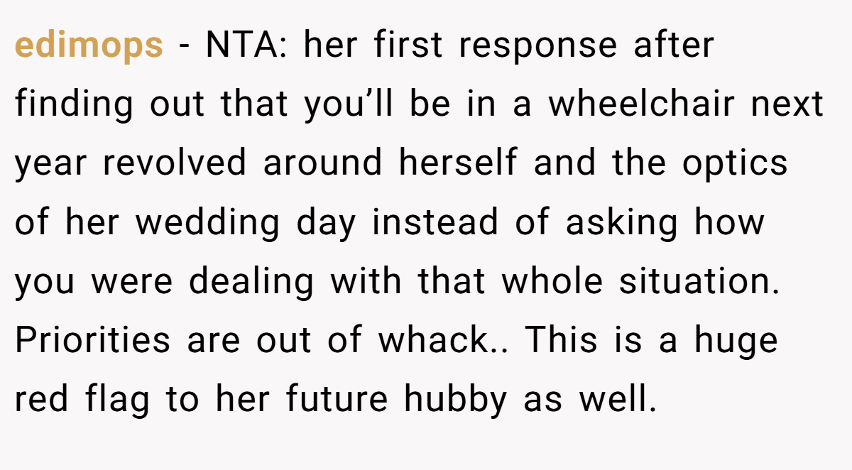 edimops − NTA: her first response after finding out that you’ll be in a wheelchair next year revolved around herself and the optics of her wedding day instead of asking how you were dealing with that whole situation. Priorities are out of whack.. This is a huge red flag to her future hubby as well.