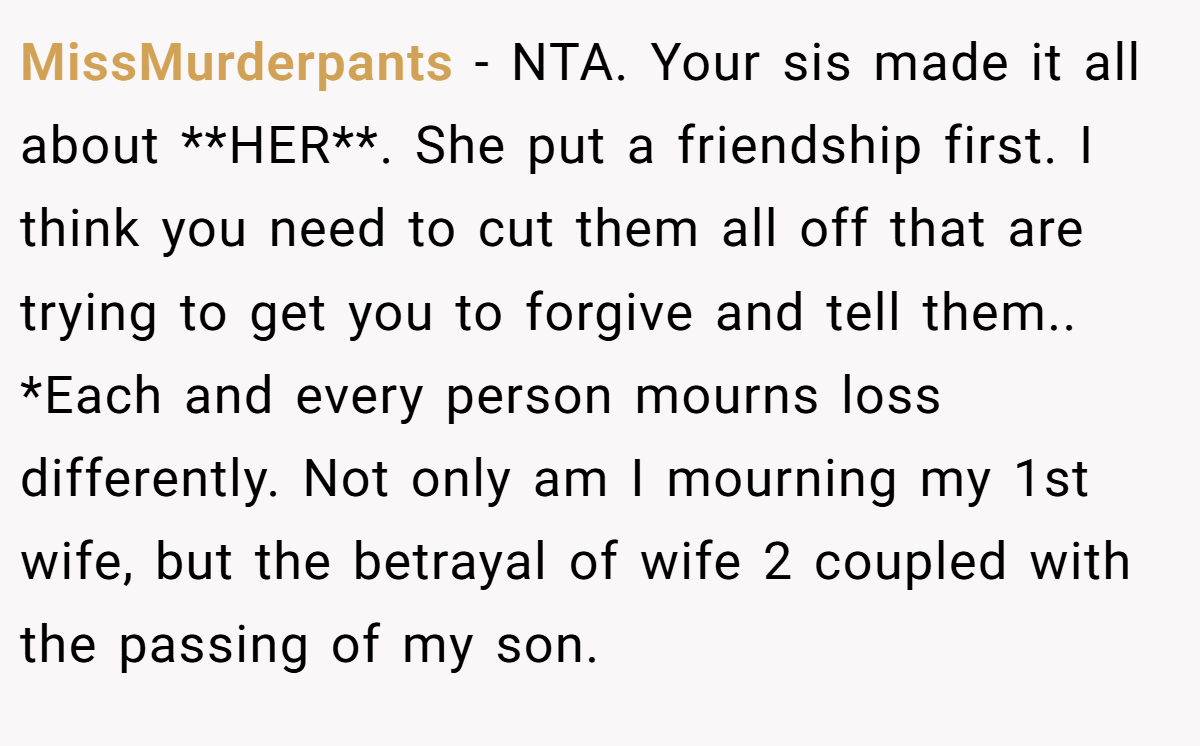 MissMurderpants − NTA. Your sis made it all about **HER**. She put a friendship first. I think you need to cut them all off that are trying to get you to forgive and tell them.. *Each and every person mourns loss differently. Not only am I mourning my 1st wife, but the betrayal of wife 2 coupled with the passing of my son.