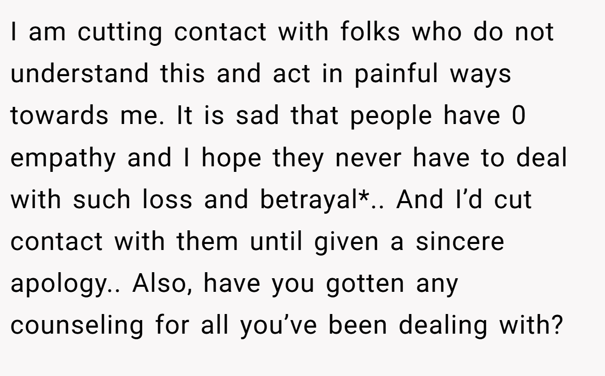 I am cutting contact with folks who do not understand this and act in painful ways towards me. It is sad that people have 0 empathy and I hope they never have to deal with such loss and betrayal*.. And I’d cut contact with them until given a sincere apology.. Also, have you gotten any counseling for all you’ve been dealing with?