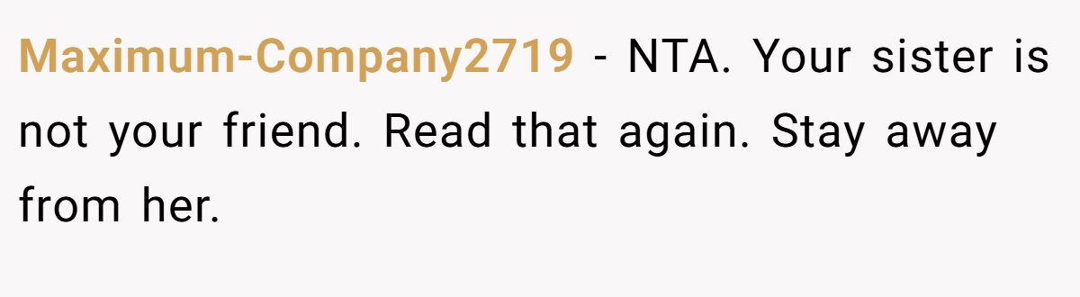 Maximum-Company2719 − NTA. Your sister is not your friend. Read that again. Stay away from her.