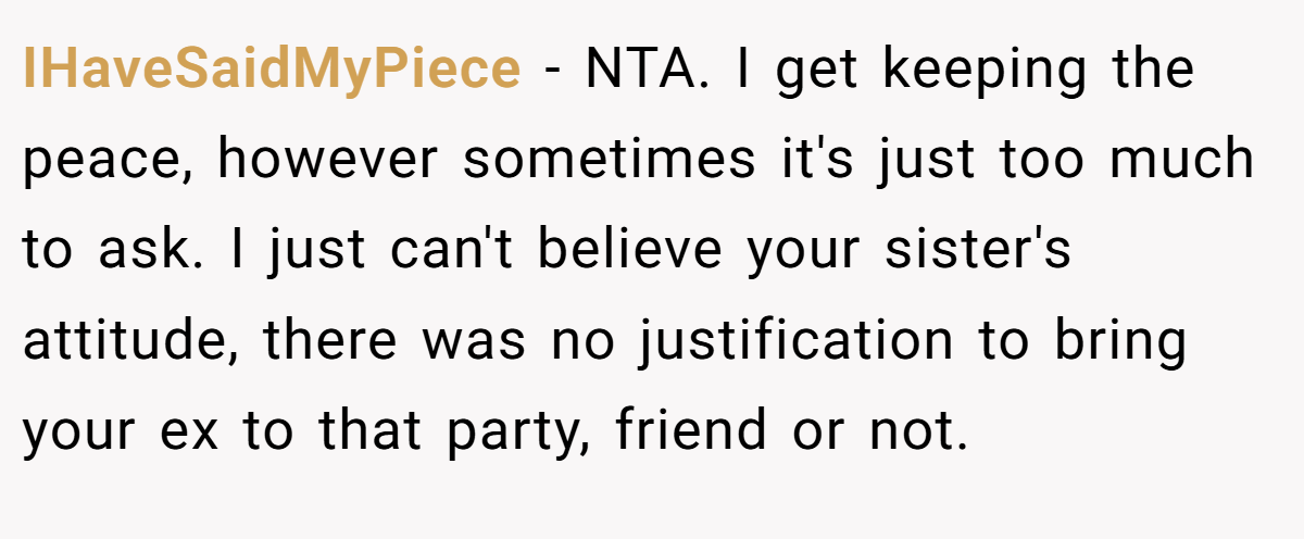 IHaveSaidMyPiece − NTA. I get keeping the peace, however sometimes it's just too much to ask. I just can't believe your sister's attitude, there was no justification to bring your ex to that party, friend or not.