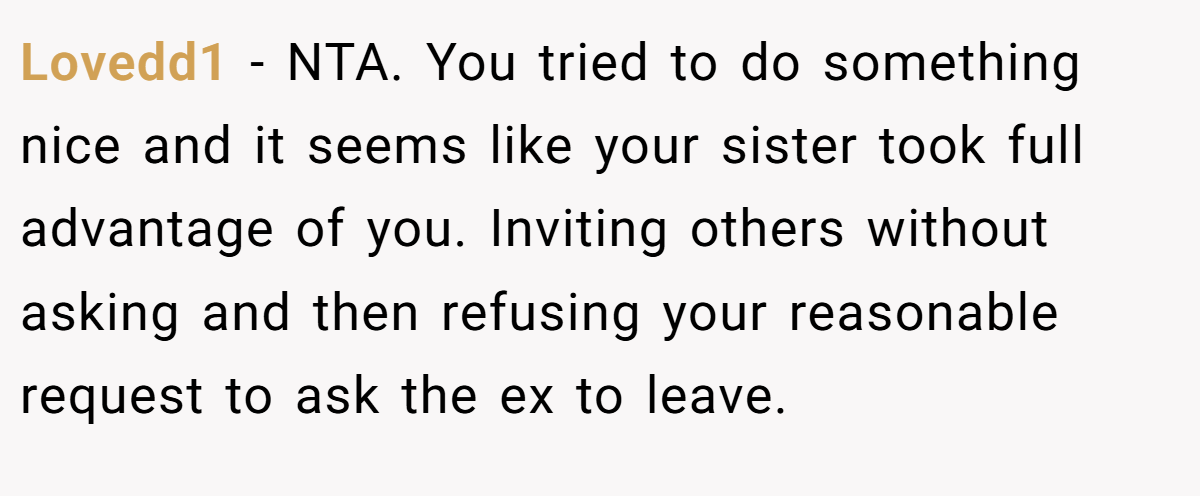 Lovedd1 − NTA. You tried to do something nice and it seems like your sister took full advantage of you. Inviting others without asking and then refusing your reasonable request to ask the ex to leave.