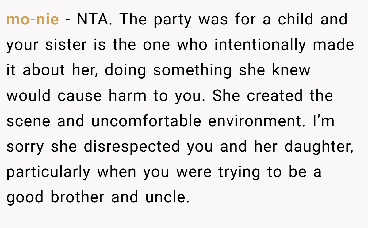 mo-nie − NTA. The party was for a child and your sister is the one who intentionally made it about her, doing something she knew would cause harm to you. She created the scene and uncomfortable environment. I’m sorry she disrespected you and her daughter, particularly when you were trying to be a good brother and uncle.