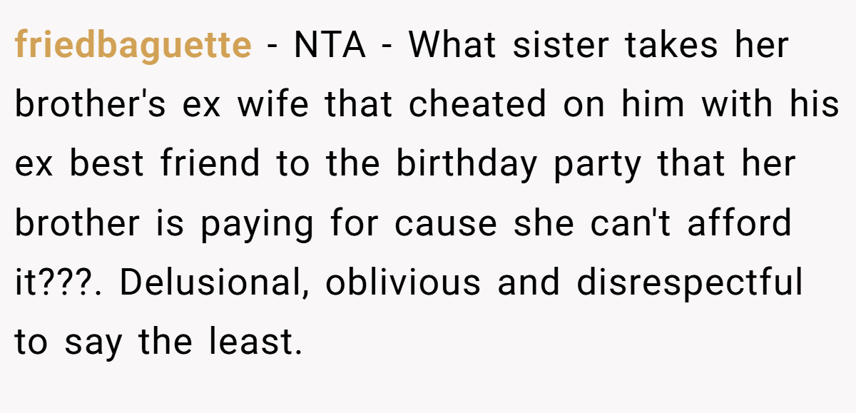 friedbaguette − NTA - What sister takes her brother's ex wife that cheated on him with his ex best friend to the birthday party that her brother is paying for cause she can't afford it???. Delusional, oblivious and disrespectful to say the least.