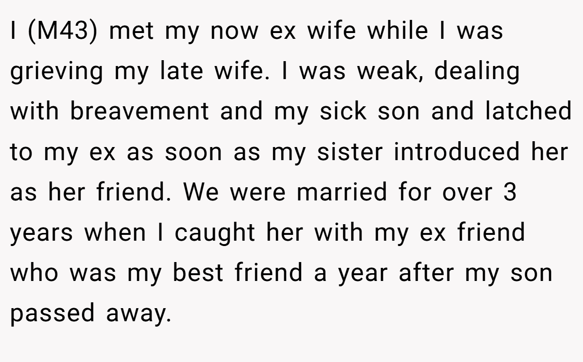 I (M43) met my now ex wife while I was grieving my late wife. I was weak, dealing with breavement and my sick son and latched to my ex as soon as my sister introduced her as her friend. We were married for over 3 years when I caught her with my ex friend who was my best friend a year after my son passed away.