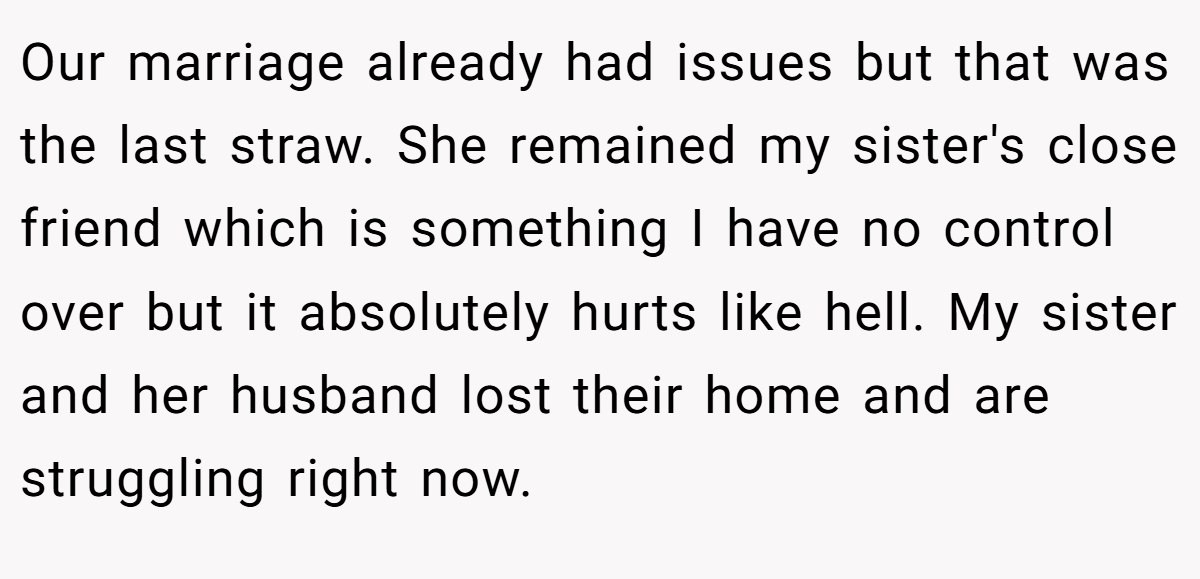Our marriage already had issues but that was the last straw. She remained my sister's close friend which is something I have no control over but it absolutely hurts like hell. My sister and her husband lost their home and are struggling right now.