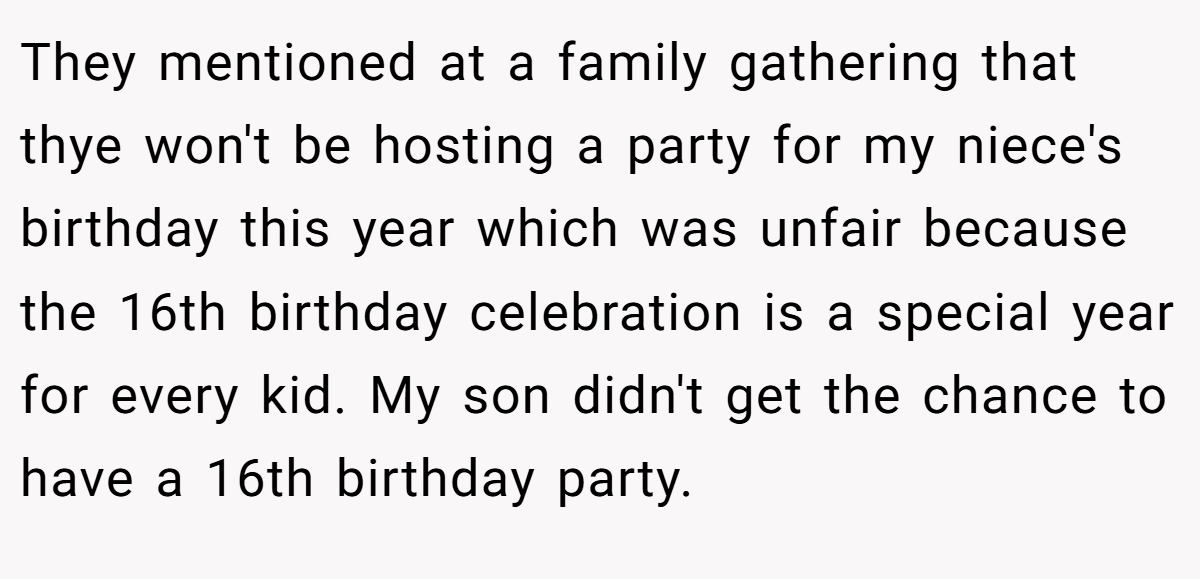 They mentioned at a family gathering that thye won't be hosting a party for my niece's birthday this year which was unfair because the 16th birthday celebration is a special year for every kid. My son didn't get the chance to have a 16th birthday party.