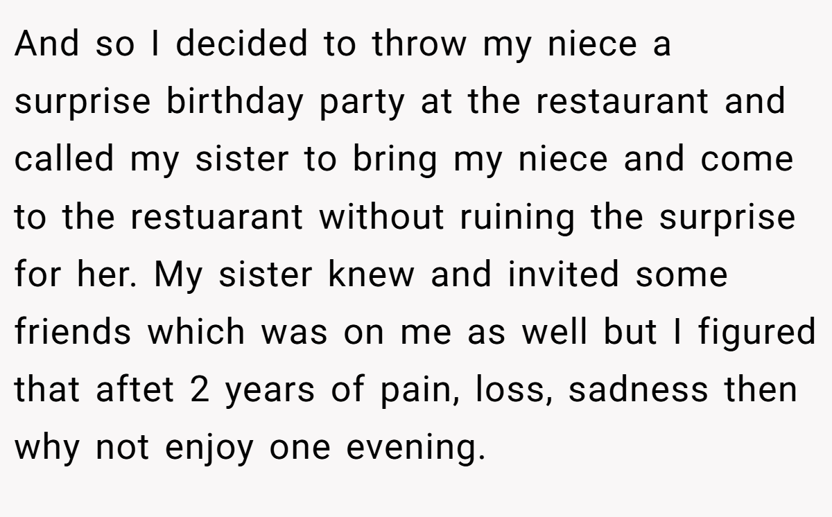 And so I decided to throw my niece a surprise birthday party at the restaurant and called my sister to bring my niece and come to the restuarant without ruining the surprise for her. My sister knew and invited some friends which was on me as well but I figured that aftet 2 years of pain, loss, sadness then why not enjoy one evening.