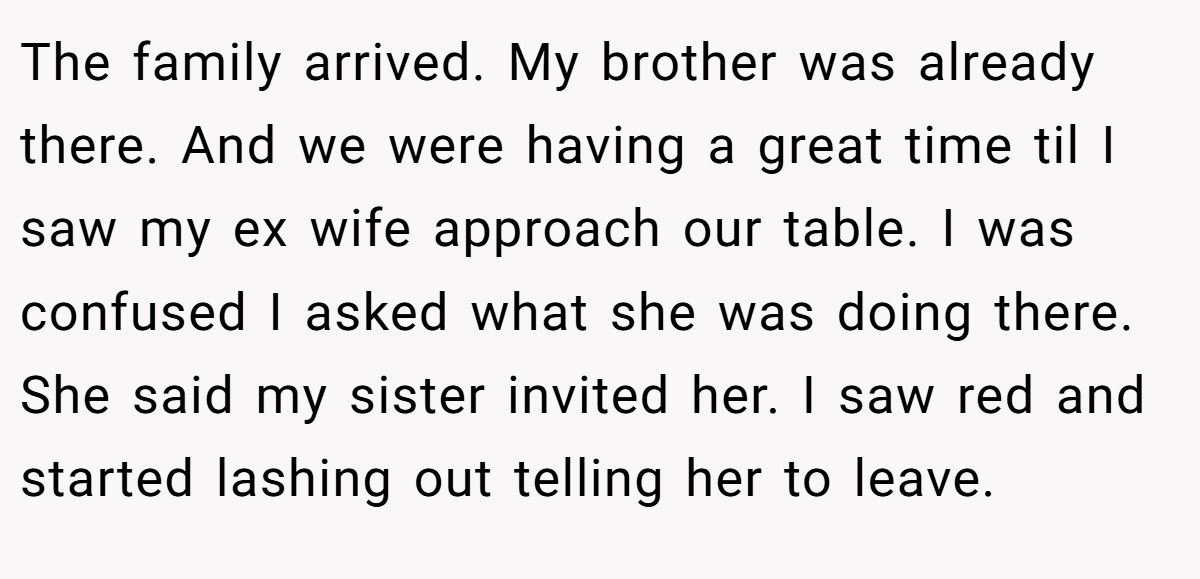 The family arrived. My brother was already there. And we were having a great time til I saw my ex wife approach our table. I was confused I asked what she was doing there. She said my sister invited her. I saw red and started lashing out telling her to leave.