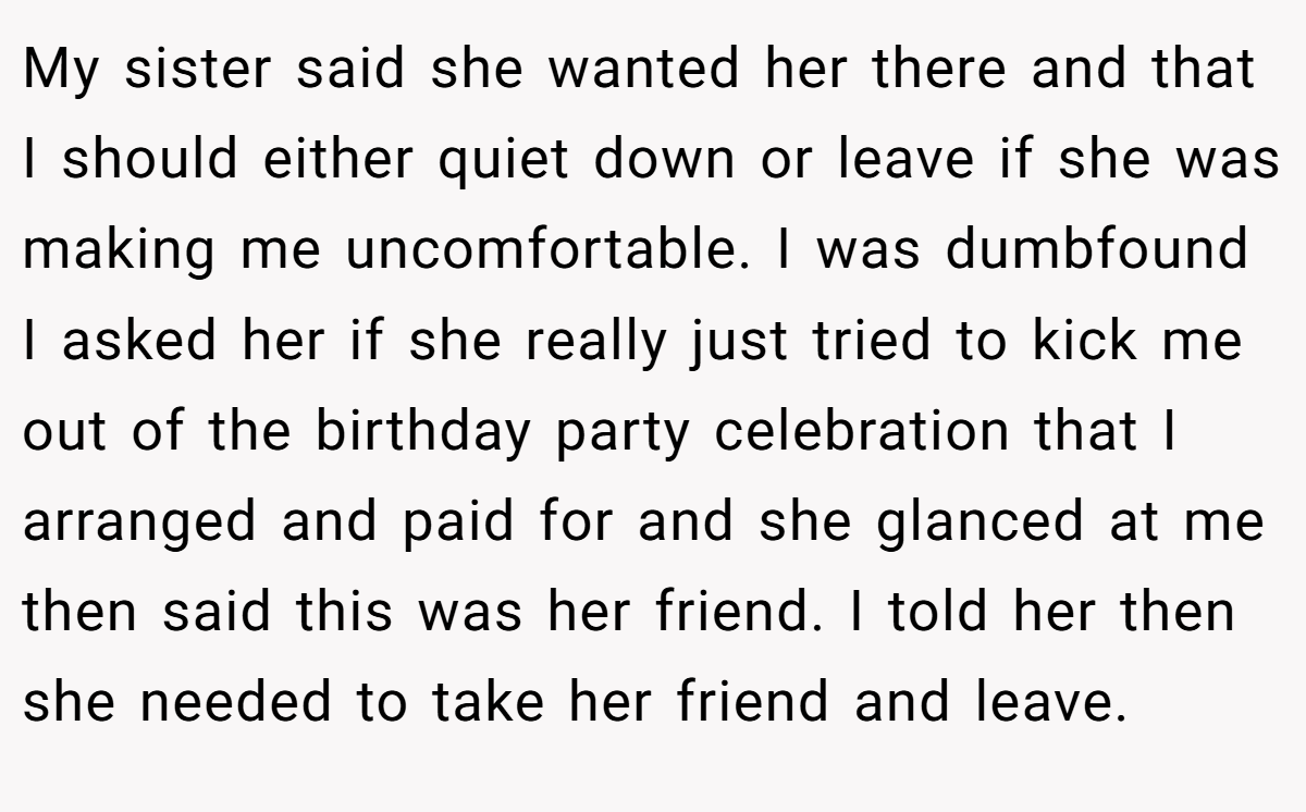 My sister said she wanted her there and that I should either quiet down or leave if she was making me uncomfortable. I was dumbfound I asked her if she really just tried to kick me out of the birthday party celebration that I arranged and paid for and she glanced at me then said this was her friend. I told her then she needed to take her friend and leave.