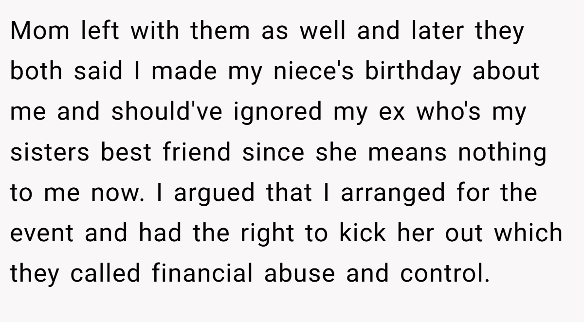 Mom left with them as well and later they both said I made my niece's birthday about me and should've ignored my ex who's my sisters best friend since she means nothing to me now. I argued that I arranged for the event and had the right to kick her out which they called financial abuse and control.