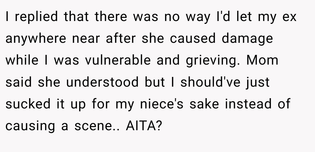 I replied that there was no way I'd let my ex anywhere near after she caused damage while I was vulnerable and grieving. Mom said she understood but I should've just sucked it up for my niece's sake instead of causing a scene.. AITA?