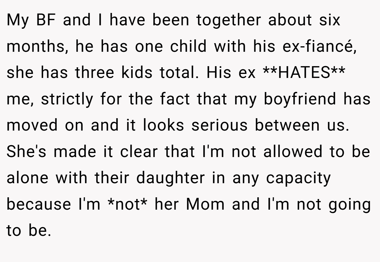 My BF and I have been together about six months, he has one child with his ex-fiancé, she has three kids total. His ex **HATES** me, strictly for the fact that my boyfriend has moved on and it looks serious between us. She's made it clear that I'm not allowed to be alone with their daughter in any capacity because I'm *not* her Mom and I'm not going to be.