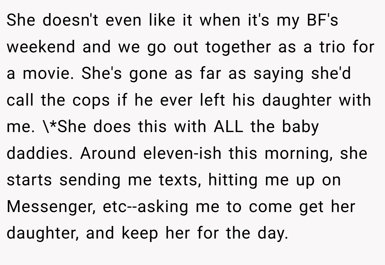 She doesn't even like it when it's my BF's weekend and we go out together as a trio for a movie. She's gone as far as saying she'd call the cops if he ever left his daughter with me. \*She does this with ALL the baby daddies. Around eleven-ish this morning, she starts sending me texts, hitting me up on Messenger, etc--asking me to come get her daughter, and keep her for the day.