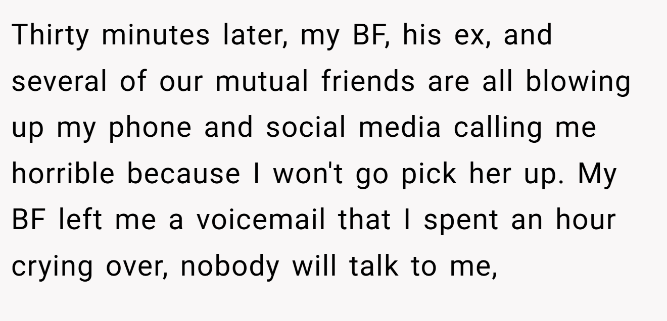Thirty minutes later, my BF, his ex, and several of our mutual friends are all blowing up my phone and social media calling me horrible because I won't go pick her up. My BF left me a voicemail that I spent an hour crying over, nobody will talk to me,