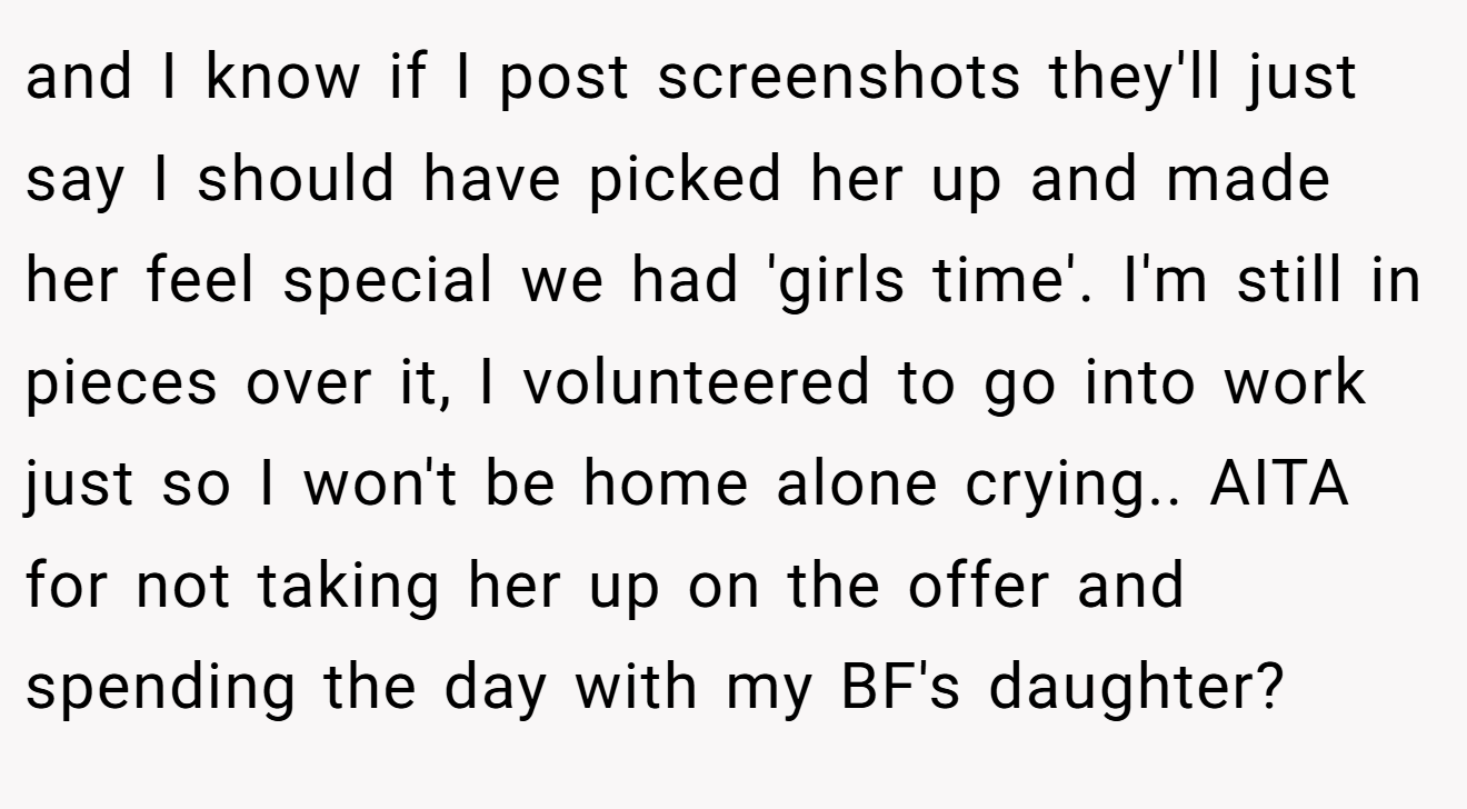and I know if I post screenshots they'll just say I should have picked her up and made her feel special we had 'girls time'. I'm still in pieces over it, I volunteered to go into work just so I won't be home alone crying.. AITA for not taking her up on the offer and spending the day with my BF's daughter?