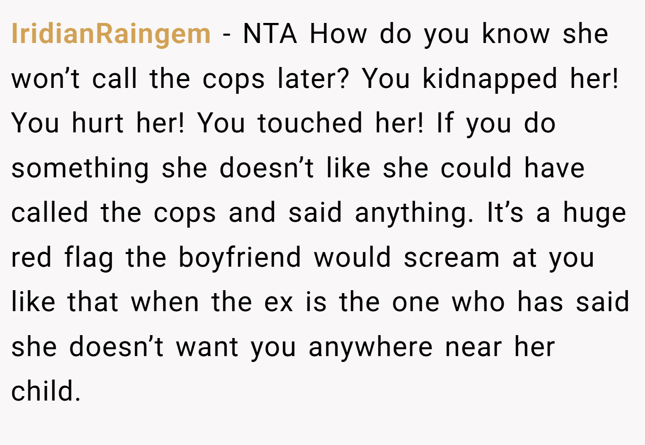IridianRaingem - NTA How do you know she won’t call the cops later? You kidnapped her! You hurt her! You touched her! If you do something she doesn’t like she could have called the cops and said anything. It’s a huge red flag the boyfriend would scream at you like that when the ex is the one who has said she doesn’t want you anywhere near her child.