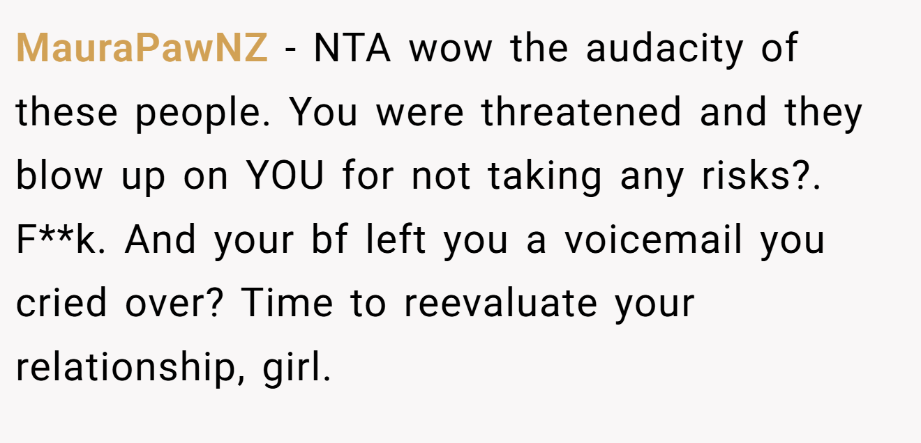 MauraPawNZ - NTA wow the audacity of these people. You were threatened and they blow up on YOU for not taking any risks?. F**k. And your bf left you a voicemail you cried over? Time to reevaluate your relationship, girl.